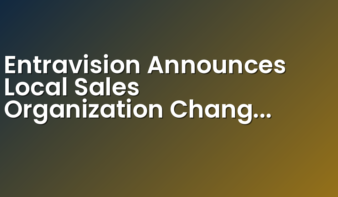 Entravision Announces Local Sales Organization Changes to Strengthen Alignment with its Platform of Omnichannel Marketing Solutions and Enhance its Service to Advertisers